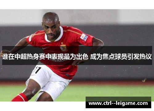 谁在中超热身赛中表现最为出色 成为焦点球员引发热议