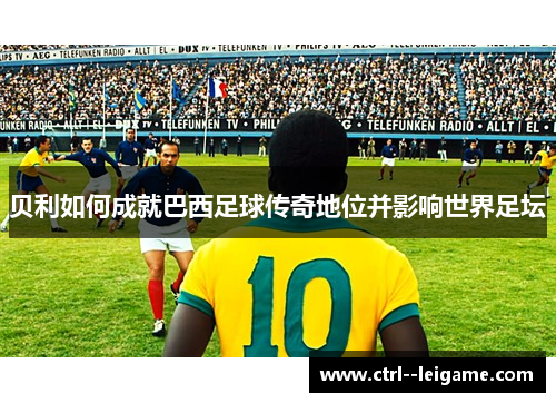 贝利如何成就巴西足球传奇地位并影响世界足坛
