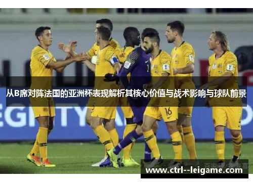 从B席对阵法国的亚洲杯表现解析其核心价值与战术影响与球队前景