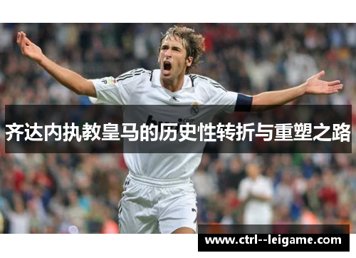 齐达内执教皇马的历史性转折与重塑之路 齐达内执教皇马的历史性转折与重塑之路