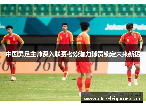 中国男足主帅深入联赛考察潜力球员锁定未来新援 中国男足主帅深入联赛考察潜力球员锁定未来新援