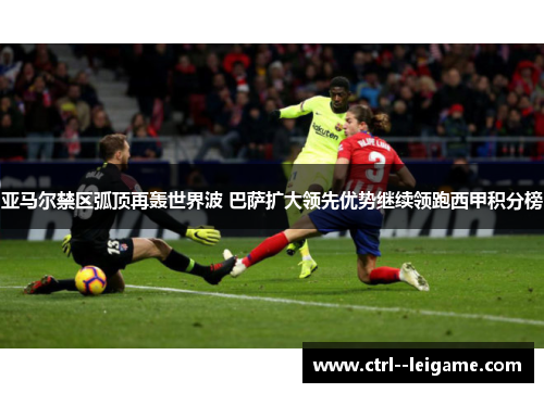 亚马尔禁区弧顶再轰世界波 巴萨扩大领先优势继续领跑西甲积分榜 亚马尔禁区弧顶再轰世界波 巴萨扩大领先优势继续领跑西甲积分榜