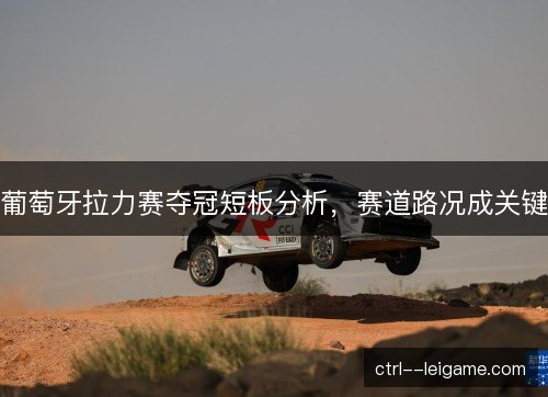 葡萄牙拉力赛夺冠短板分析,赛道路况成关键 葡萄牙拉力赛夺冠短板分析,赛道路况成关键